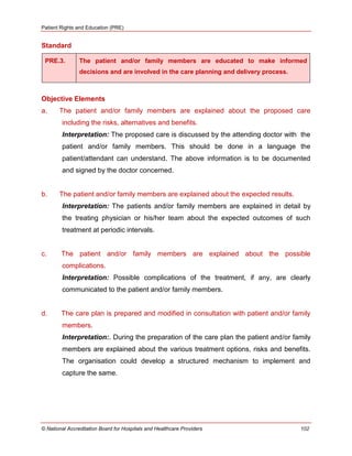 Patient Rights and Education (PRE)
© National Accreditation Board for Hospitals and Healthcare Providers 102
Standard
PRE.3. The patient and/or family members are educated to make informed
decisions and are involved in the care planning and delivery process.
Objective Elements
a. The patient and/or family members are explained about the proposed care
including the risks, alternatives and benefits.
Interpretation: The proposed care is discussed by the attending doctor with the
patient and/or family members. This should be done in a language the
patient/attendant can understand. The above information is to be documented
and signed by the doctor concerned.
b. The patient and/or family members are explained about the expected results.
Interpretation: The patients and/or family members are explained in detail by
the treating physician or his/her team about the expected outcomes of such
treatment at periodic intervals.
c. The patient and/or family members are explained about the possible
complications.
Interpretation: Possible complications of the treatment, if any, are clearly
communicated to the patient and/or family members.
d. The care plan is prepared and modified in consultation with patient and/or family
members.
Interpretation:. During the preparation of the care plan the patient and/or family
members are explained about the various treatment options, risks and benefits.
The organisation could develop a structured mechanism to implement and
capture the same.
 