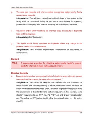 Patient Rights and Education (PRE)
© National Accreditation Board for Hospitals and Healthcare Providers 103
e. The care plan respects and where possible incorporates patient and/or family
concerns and requests.
Interpretation: The religious, cultural and spiritual views of the patient and/or
family shall be considered during the process of care delivery. Incorporating
patient and/or family requests shall be limited by the statutory requirements.
f. The patient and/or family members are informed about the results of diagnostic
tests and the diagnosis.
Interpretation: Self Explanatory
g. The patient and/or family members are explained about any change in the
patient‘s condition in a timely manner.
Interpretation: This includes improvement, deterioration or occurrence of
complications.
Standard
PRE.4. A documented procedure for obtaining patient and/or family’s consent
exists for informed decision making about their care.
Objective Elements
a. Documented procedure incorporates the list of situations where informed consent
is required and the process for taking informed consent. *
Interpretation: The process for taking informed consent shall specify the various
steps involved with the responsibility. A list of procedures should be made for
which informed consent should be taken. This shall be prepared keeping in mind
the requirements of this standard and statutory requirement. For example, some
statutory requirements are MTP Act, PC-PNDT Act and Organ Transplantation
Act. The policy for HIV testing should follow the national policy on HIV testing
(NACO).
 