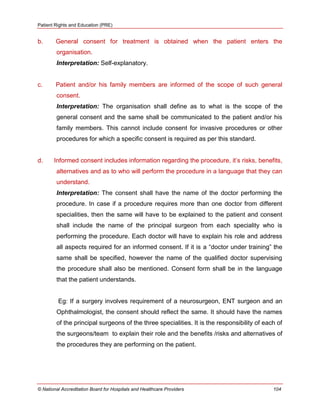 Patient Rights and Education (PRE)
© National Accreditation Board for Hospitals and Healthcare Providers 104
b. General consent for treatment is obtained when the patient enters the
organisation.
Interpretation: Self-explanatory.
c. Patient and/or his family members are informed of the scope of such general
consent.
Interpretation: The organisation shall define as to what is the scope of the
general consent and the same shall be communicated to the patient and/or his
family members. This cannot include consent for invasive procedures or other
procedures for which a specific consent is required as per this standard.
d. Informed consent includes information regarding the procedure, it‘s risks, benefits,
alternatives and as to who will perform the procedure in a language that they can
understand.
Interpretation: The consent shall have the name of the doctor performing the
procedure. In case if a procedure requires more than one doctor from different
specialities, then the same will have to be explained to the patient and consent
shall include the name of the principal surgeon from each speciality who is
performing the procedure. Each doctor will have to explain his role and address
all aspects required for an informed consent. If it is a ―doctor under training‖ the
same shall be specified, however the name of the qualified doctor supervising
the procedure shall also be mentioned. Consent form shall be in the language
that the patient understands.
Eg: If a surgery involves requirement of a neurosurgeon, ENT surgeon and an
Ophthalmologist, the consent should reflect the same. It should have the names
of the principal surgeons of the three specialities. It is the responsibility of each of
the surgeons/team to explain their role and the benefits /risks and alternatives of
the procedures they are performing on the patient.
 