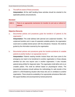 Access Assessment and Continuity of Care (AAC)
© National Accreditation Board for Hospitals and Healthcare Providers 6
g. The staff are aware of these processes.
Interpretation: All the staff handling these activities should be oriented to the
applicable policies and procedures.
Standard
AAC.3. There is an appropriate mechanism for transfer (in and out) or referral of
patients.
Objective Elements
a. Documented policies and procedures guide the transfer-in of patients to the
organisation. *
Interpretation: This shall address both planned and unplanned transfers. For
unplanned transfers and in case of suspected unstable patients, the organisation
could send a suitably trained person with the ambulance. However, this shall be
guided by the information received by the organisation.
b. Documented policies and procedures guide the transfer-out/referral of unstable
patients to another facility in an appropriate manner. *
Interpretation: Patients needing transfer include those who have come to the
emergency but need to be transferred to another organisation or those already
admitted but who now require care in another organisation. It also includes
patients being shifted for diagnostic tests. The organisation shall define who is an
unstable patient. This shall be defined based on physiological criteria. The
documented procedure should address the methodology for safe transfer of the
patient in a life-threatening situation (like those who are on ventilator) to another
organisation. There should be availability of an appropriate ambulance fitted with-
life support facilities and accompanied by trained personnel.
 