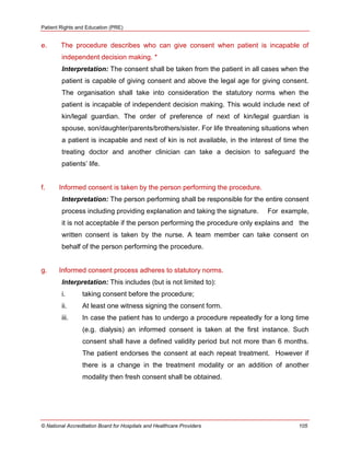 Patient Rights and Education (PRE)
© National Accreditation Board for Hospitals and Healthcare Providers 105
e. The procedure describes who can give consent when patient is incapable of
independent decision making. *
Interpretation: The consent shall be taken from the patient in all cases when the
patient is capable of giving consent and above the legal age for giving consent.
The organisation shall take into consideration the statutory norms when the
patient is incapable of independent decision making. This would include next of
kin/legal guardian. The order of preference of next of kin/legal guardian is
spouse, son/daughter/parents/brothers/sister. For life threatening situations when
a patient is incapable and next of kin is not available, in the interest of time the
treating doctor and another clinician can take a decision to safeguard the
patients‘ life.
f. Informed consent is taken by the person performing the procedure.
Interpretation: The person performing shall be responsible for the entire consent
process including providing explanation and taking the signature. For example,
it is not acceptable if the person performing the procedure only explains and the
written consent is taken by the nurse. A team member can take consent on
behalf of the person performing the procedure.
g. Informed consent process adheres to statutory norms.
Interpretation: This includes (but is not limited to):
i. taking consent before the procedure;
ii. At least one witness signing the consent form.
iii. In case the patient has to undergo a procedure repeatedly for a long time
(e.g. dialysis) an informed consent is taken at the first instance. Such
consent shall have a defined validity period but not more than 6 months.
The patient endorses the consent at each repeat treatment. However if
there is a change in the treatment modality or an addition of another
modality then fresh consent shall be obtained.
 