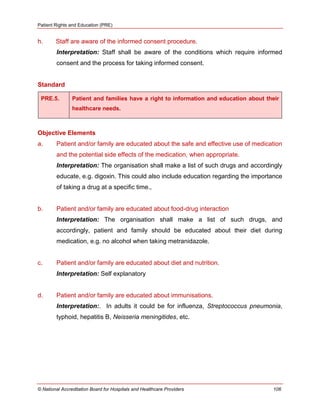 Patient Rights and Education (PRE)
© National Accreditation Board for Hospitals and Healthcare Providers 106
h. Staff are aware of the informed consent procedure.
Interpretation: Staff shall be aware of the conditions which require informed
consent and the process for taking informed consent.
Standard
PRE.5. Patient and families have a right to information and education about their
healthcare needs.
Objective Elements
a. Patient and/or family are educated about the safe and effective use of medication
and the potential side effects of the medication, when appropriate.
Interpretation: The organisation shall make a list of such drugs and accordingly
educate, e.g. digoxin. This could also include education regarding the importance
of taking a drug at a specific time.,
b. Patient and/or family are educated about food-drug interaction
Interpretation: The organisation shall make a list of such drugs, and
accordingly, patient and family should be educated about their diet during
medication, e.g. no alcohol when taking metranidazole.
c. Patient and/or family are educated about diet and nutrition.
Interpretation: Self explanatory
d. Patient and/or family are educated about immunisations.
Interpretation:. In adults it could be for influenza, Streptococcus pneumonia,
typhoid, hepatitis B, Neisseria meningitides, etc.
 