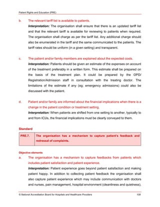 Patient Rights and Education (PRE)
© National Accreditation Board for Hospitals and Healthcare Providers 108
b. The relevant tariff list is available to patients.
Interpretation: The organisation shall ensure that there is an updated tariff list
and that the relevant tariff is available for reviewing to patients when required.
The organisation shall charge as per the tariff list. Any additional charge should
also be enumerated in the tariff and the same communicated to the patients. The
tariff rates should be uniform (in a given setting) and transparent.
c. The patient and/or family members are explained about the expected costs.
Interpretation: Patients should be given an estimate of the expenses on account
of the treatment preferably in a written form. This estimate shall be prepared on
the basis of the treatment plan. It could be prepared by the OPD/
Registration/Admission staff in consultation with the treating doctor. The
limitations of the estimate if any (eg; emergency admissions) could also be
discussed with the patient.
d. Patient and/or family are informed about the financial implications when there is a
change in the patient condition or treatment setting.
Interpretation: When patients are shifted from one setting to another, typically to
and from ICUs, the financial implications must be clearly conveyed to them.
Standard
PRE.7. The organisation has a mechanism to capture patient’s feedback and
redressal of complaints.
Objective elements
a. The organisation has a mechanism to capture feedbacks from patients which
includes patient satisfaction and patient experience.
Interpretation: Patient experience goes beyond patient satisfaction and making
patient happy. In addition to collecting patient feedback the organisation shall
also capture patient experience which may include communication with doctors
and nurses, pain management, hospital environment (cleanliness and quietness),
 