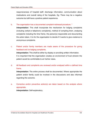Patient Rights and Education (PRE)
© National Accreditation Board for Hospitals and Healthcare Providers 109
responsiveness of hospital staff, discharge information, communication about
medications and overall rating of the hospitals. Eg: There may be a negative
outcome but still have a positive patient experience.
b. The organisation has a documented complaint redressal procedure. *
Interpretation: This shall incorporate the mechanism for lodging complaints
(including verbal or telephonic complaints), method of compiling them, analysing
complaints including the time frame, the person(s) responsible and documenting
the action taken. It is for the organisation to decide if it wants to give credence to
anonymous complaints.
c. Patient and/or family members are made aware of the procedure for giving
feedback and /or lodging complaints.
Interpretation: This shall be either by display or providing written information.
It is important that the organisation creates an environment of trust wherein the
patient would be comfortable to air his/her views.
d. All feedback and complaints are reviewed and/or analysed within a defined time
frame.
Interpretation: The entire process shall be documented. Where appropriate the
patient and/or family could be involved in the discussions and also informed
regarding the outcome.
e. Corrective and/or preventive action(s) are taken based on the analysis where
appropriate.
Interpretation: Self-explanatory.
 