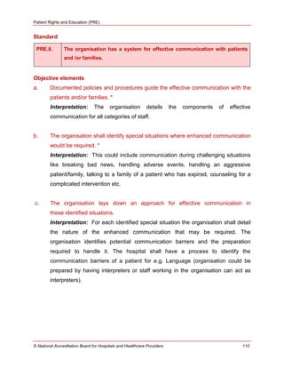 Patient Rights and Education (PRE)
© National Accreditation Board for Hospitals and Healthcare Providers 110
Standard
PRE.8. The organisation has a system for effective communication with patients
and /or families.
Objective elements
a. Documented policies and procedures guide the effective communication with the
patients and/or families. *
Interpretation: The organisation details the components of effective
communication for all categories of staff.
b. The organisation shall identify special situations where enhanced communication
would be required. *
Interpretation: This could include communication during challenging situations
like breaking bad news, handling adverse events, handling an aggressive
patient/family, talking to a family of a patient who has expired, counseling for a
complicated intervention etc.
c. The organisation lays down an approach for effective communication in
these identified situations.
Interpretation: For each identified special situation the organisation shall detail
the nature of the enhanced communication that may be required. The
organisation identifies potential communication barriers and the preparation
required to handle it. The hospital shall have a process to identify the
communication barriers of a patient for e.g. Language (organisation could be
prepared by having interpreters or staff working in the organisation can act as
interpreters).
 