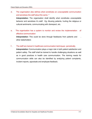 Patient Rights and Education (PRE)
© National Accreditation Board for Hospitals and Healthcare Providers 111
d. The organisation also defines what constitutes an unacceptable communication
and sensitizes the staff about the same. *
Interpretation: The organisation shall identify what constitutes unacceptable
behavior and sensitizes it‘s staff. Eg; Abusing patients, hurting the religious or
cultural sentiments, communicating with disrespect, etc.
e. The organisation has a system to monitor and review the implementation of
effective communication
Interpretation: This could be done through feedbacks from patients and .
other stakeholders
f . The staff are trained in healthcare communication techniques periodically.
Interpretation: Communication plays a major role in both patient satisfaction and
patient safety. The staff shall be trained to handle challenging situations as well
as in good practices in health care communication. The training needs for
communication skills can also be identified by analyzing patient complaints,
incident reports, appraisals and employee feedback.
 