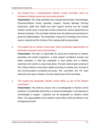Hospital Infection Control (HIC)
© National Accreditation Board for Hospitals and Healthcare Providers 115
c. The hospital has a multi-disciplinary infection control committee, which co-
ordinates all infection prevention and control activities. *
Interpretation: This shall preferably have Hospital Administrator, Microbiologist,
Physician/Infection control specialist, Surgeon, Nursing Manager (Nursing
Supervisor), staffs from CSSD and other support services and the hospital
infection control nurse. It could also include invitees from various departments as
deemed necessary. The committee shall lay down the policies and procedures to
guide the implementation. The composition, frequency of meetings, the minimum
quorum required and the minutes of the meeting shall be documented.
d. The hospital has an infection control team, which coordinates implementation of
all infection prevention and control activities. *
Interpretation: The team is responsible for day-to-day functioning of infection
prevention and control programme. It shall support surveillance process and
detect outbreaks. It shall also participate in audit activity and in infection
prevention and control on a day-to-day basis. The team shall at least comprise of
ICO, ICN(s) Infection control team staffed according to hospital size, the level of
risk, and the program‘s complexity and scope. The committee and the team
shall not be the same. However, the team shall be part of the committee.
e. The hospital has designated infection control officer as part of the infection
control team. *
Interpretation: This shall be a doctor, who is knowledgeable in infection control
practices. It is preferable that he/she is a clinical microbiologist. In the absence of
microbiologist a surgeon / physician can be designated as infection control
officer. The responsibilities of the Infection control officer (ICO) are defined in the
privileging document.
 