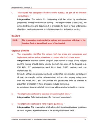 Hospital Infection Control (HIC)
© National Accreditation Board for Hospitals and Healthcare Providers 116
f. The hospital has designated infection control nurse(s) as part of the infection
control team. *
Interpretation: The criteria for designating shall be either by qualification
(Registered Nurse) and based on training. The responsibilities of the ICN(s) are
defined in the privileging document. It is preferable for them to have undergone a
short-term training programme on infection prevention and control nursing.
Standard
HIC.2. The organisation implements the policies and procedures laid down in the
Infection Control Manual in all areas of the hospital.
Objective Elements
a. The organisation identifies the various high-risk areas and procedures and
implements policies and/or procedures to prevent infection in these areas. *
Interpretation: Infection control program shall include all areas of the hospital
and the manual should clearly identify the high-risk areas of the hospital, e.g.
ICU, HDU, OT, post-operative ward, Blood bank, CSSD, mortuary and post
mortem area etc.
Similarly, all high-risk procedures should be identified from infection control point
of view, for example, cardiac catheterization, endoscopies, surgery lasting more
than two hours, BMT, etc. The policies and procedures shall be directed at
prevention of infection in these areas and include monitoring.
At a minimum, the manual shall incorporate all the requirements of this chapter.
b. The organisation adheres to standard precautions at all times. *
Interpretation: Refer to the glossary for ―standard precautions‖.
c. The organisation adheres to hand-hygiene guidelines. *
Interpretation: The organisation shall adhere to international/national guidelines
on hand hygiene. A good reference is the WHO guidelines of 2009.
 