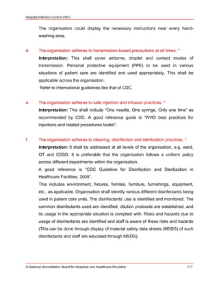 Hospital Infection Control (HIC)
© National Accreditation Board for Hospitals and Healthcare Providers 117
The organisation could display the necessary instructions near every hand-
washing area.
d. The organisation adheres to transmission-based precautions at all times. *
Interpretation: This shall cover airborne, droplet and contact modes of
transmission. Personal protective equipment (PPE) to be used in various
situations of patient care are identified and used appropriately. This shall be
applicable across the organisation.
Refer to international guidelines like that of CDC.
e. The organisation adheres to safe injection and infusion practices. *
Interpretation: This shall include ―One needle, One syringe, Only one time‖ as
recommended by CDC. A good reference guide is ―WHO best practices for
injections and related procedures toolkit‖.
f. The organisation adheres to cleaning, disinfection and sterilization practices. *
Interpretation: It shall be addressed at all levels of the organisation, e.g. ward,
OT and CSSD. It is preferable that the organisation follows a uniform policy
across different departments within the organisation.
A good reference is ―CDC Guideline for Disinfection and Sterilization in
Healthcare Facilities, 2008‖.
This includes environment, fixtures, fomites, furniture, furnishings, equipment,
etc., as applicable. Organisation shall identify various different disinfectants being
used in patient care units. The disinfectants‘ use is identified and monitored. The
common disinfectants used are identified, dilution protocols are established, and
its usage in the appropriate situation is complied with. Risks and hazards due to
usage of disinfectants are identified and staff is aware of these risks and hazards
(This can be done through display of material safety data sheets (MSDS) of such
disinfectants and staff are educated through MSDS).
 