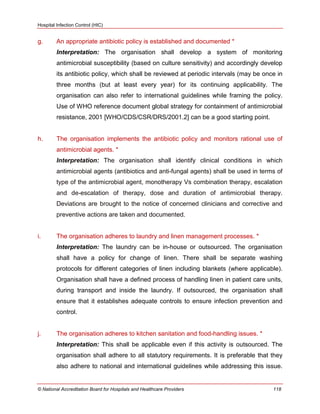 Hospital Infection Control (HIC)
© National Accreditation Board for Hospitals and Healthcare Providers 118
g. An appropriate antibiotic policy is established and documented *
Interpretation: The organisation shall develop a system of monitoring
antimicrobial susceptibility (based on culture sensitivity) and accordingly develop
its antibiotic policy, which shall be reviewed at periodic intervals (may be once in
three months (but at least every year) for its continuing applicability. The
organisation can also refer to international guidelines while framing the policy.
Use of WHO reference document global strategy for containment of antimicrobial
resistance, 2001 [WHO/CDS/CSR/DRS/2001.2] can be a good starting point.
h. The organisation implements the antibiotic policy and monitors rational use of
antimicrobial agents. *
Interpretation: The organisation shall identify clinical conditions in which
antimicrobial agents (antibiotics and anti-fungal agents) shall be used in terms of
type of the antimicrobial agent, monotherapy Vs combination therapy, escalation
and de-escalation of therapy, dose and duration of antimicrobial therapy.
Deviations are brought to the notice of concerned clinicians and corrective and
preventive actions are taken and documented.
i. The organisation adheres to laundry and linen management processes. *
Interpretation: The laundry can be in-house or outsourced. The organisation
shall have a policy for change of linen. There shall be separate washing
protocols for different categories of linen including blankets (where applicable).
Organisation shall have a defined process of handling linen in patient care units,
during transport and inside the laundry. If outsourced, the organisation shall
ensure that it establishes adequate controls to ensure infection prevention and
control.
j. The organisation adheres to kitchen sanitation and food-handling issues. *
Interpretation: This shall be applicable even if this activity is outsourced. The
organisation shall adhere to all statutory requirements. It is preferable that they
also adhere to national and international guidelines while addressing this issue.
 