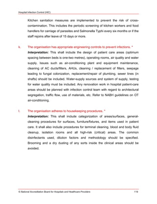 Hospital Infection Control (HIC)
© National Accreditation Board for Hospitals and Healthcare Providers 119
Kitchen sanitation measures are implemented to prevent the risk of cross-
contamination. This includes the periodic screening of kitchen workers and food
handlers for carriage of parasites and Salmonella Typhi every six months or if the
staff rejoins after leave of 15 days or more.
k. The organisation has appropriate engineering controls to prevent infections. *
Interpretation: This shall include the design of patient care areas (optimum
spacing between beds is one-two metres), operating rooms, air quality and water
supply. Issues such as air-conditioning plant and equipment maintenance,
cleaning of AC ducts/filters, AHUs, cleaning / replacement of filters, seepage
leading to fungal colonization, replacement/repair of plumbing, sewer lines (in
shafts) should be included. Water-supply sources and system of supply, testing
for water quality must be included. Any renovation work in hospital patient-care
areas should be planned with infection control team with regard to architectural
segregation, traffic flow, use of materials, etc. Refer to NABH guidelines on OT
air-conditioning.
l. The organisation adheres to housekeeping procedures. *
Interpretation: This shall include categorization of areas/surfaces, general-
cleaning procedures for surfaces, furniture/fixtures, and items used in patient
care. It shall also include procedures for terminal cleaning, blood and body fluid
cleanup, isolation rooms and all high-risk (critical) areas. The common
disinfectants used, dilution factors and methodology should be specified.
Brooming and a dry dusting of any sorts inside the clinical areas should be
avoided.
 