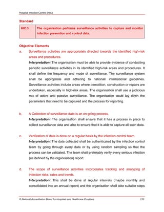 Hospital Infection Control (HIC)
© National Accreditation Board for Hospitals and Healthcare Providers 120
Standard
HIC.3. The organisation performs surveillance activities to capture and monitor
infection prevention and control data.
Objective Elements
a. Surveillance activities are appropriately directed towards the identified high-risk
areas and procedures.
Interpretation: The organisation must be able to provide evidence of conducting
periodic surveillance activities in its identified high-risk areas and procedures. It
shall define the frequency and mode of surveillance. The surveillance system
shall be appropriate and adhering to national/ international guidelines.
Surveillance activities include areas where demolition, construction or repairs are
undertaken, especially in high-risk areas. The organisation shall use a judicious
mix of active and passive surveillance. The organisation could lay down the
parameters that need to be captured and the process for reporting.
b. A Collection of surveillance data is an on-going process.
Interpretation: The organisation shall ensure that it has a process in place to
collect surveillance data and also to ensure that it is able to capture all such data.
c. Verification of data is done on a regular basis by the infection control team.
Interpretation: The data collected shall be authenticated by the infection control
team by going through every data or by using random sampling so that the
process can be validated. The team shall preferably verify every serious infection
(as defined by the organisation) report.
d. The scope of surveillance activities incorporates tracking and analyzing of
infection risks, rates and trends.
Interpretation: This shall be done at regular intervals (maybe monthly and
consolidated into an annual report) and the organisation shall take suitable steps
 