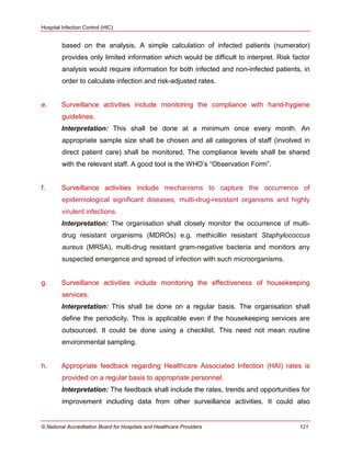 Hospital Infection Control (HIC)
© National Accreditation Board for Hospitals and Healthcare Providers 121
based on the analysis. A simple calculation of infected patients (numerator)
provides only limited information which would be difficult to interpret. Risk factor
analysis would require information for both infected and non-infected patients, in
order to calculate infection and risk-adjusted rates.
e. Surveillance activities include monitoring the compliance with hand-hygiene
guidelines.
Interpretation: This shall be done at a minimum once every month. An
appropriate sample size shall be chosen and all categories of staff (involved in
direct patient care) shall be monitored. The compliance levels shall be shared
with the relevant staff. A good tool is the WHO‘s ―Observation Form‖.
f. Surveillance activities include mechanisms to capture the occurrence of
epidemiological significant diseases, multi-drug-resistant organisms and highly
virulent infections.
Interpretation: The organisation shall closely monitor the occurrence of multi-
drug resistant organisms (MDROs) e.g. methicillin resistant Staphylococcus
aureus (MRSA), multi-drug resistant gram-negative bacteria and monitors any
suspected emergence and spread of infection with such microorganisms.
g. Surveillance activities include monitoring the effectiveness of housekeeping
services.
Interpretation: This shall be done on a regular basis. The organisation shall
define the periodicity. This is applicable even if the housekeeping services are
outsourced. It could be done using a checklist. This need not mean routine
environmental sampling.
h. Appropriate feedback regarding Healthcare Associated Infection (HAI) rates is
provided on a regular basis to appropriate personnel.
Interpretation: The feedback shall include the rates, trends and opportunities for
improvement including data from other surveillance activities. It could also
 