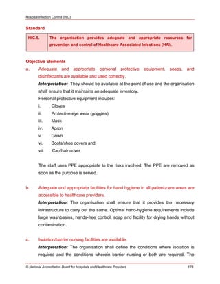 Hospital Infection Control (HIC)
© National Accreditation Board for Hospitals and Healthcare Providers 123
Standard
HIC.5. The organisation provides adequate and appropriate resources for
prevention and control of Healthcare Associated Infections (HAI).
Objective Elements
a. Adequate and appropriate personal protective equipment, soaps, and
disinfectants are available and used correctly.
Interpretation: They should be available at the point of use and the organisation
shall ensure that it maintains an adequate inventory.
Personal protective equipment includes:
i. Gloves
ii. Protective eye wear (goggles)
iii. Mask
iv. Apron
v. Gown
vi. Boots/shoe covers and
vii. Cap/hair cover
The staff uses PPE appropriate to the risks involved. The PPE are removed as
soon as the purpose is served.
b. Adequate and appropriate facilities for hand hygiene in all patient-care areas are
accessible to healthcare providers.
Interpretation: The organisation shall ensure that it provides the necessary
infrastructure to carry out the same. Optimal hand-hygiene requirements include
large washbasins, hands-free control, soap and facility for drying hands without
contamination.
c. Isolation/barrier nursing facilities are available.
Interpretation: The organisation shall define the conditions where isolation is
required and the conditions wherein barrier nursing or both are required. The
 