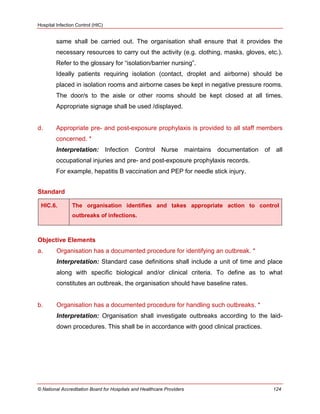 Hospital Infection Control (HIC)
© National Accreditation Board for Hospitals and Healthcare Providers 124
same shall be carried out. The organisation shall ensure that it provides the
necessary resources to carry out the activity (e.g. clothing, masks, gloves, etc.).
Refer to the glossary for ―isolation/barrier nursing‖.
Ideally patients requiring isolation (contact, droplet and airborne) should be
placed in isolation rooms and airborne cases be kept in negative pressure rooms.
The door/s to the aisle or other rooms should be kept closed at all times.
Appropriate signage shall be used /displayed.
d. Appropriate pre- and post-exposure prophylaxis is provided to all staff members
concerned. *
Interpretation: Infection Control Nurse maintains documentation of all
occupational injuries and pre- and post-exposure prophylaxis records.
For example, hepatitis B vaccination and PEP for needle stick injury.
Standard
HIC.6. The organisation identifies and takes appropriate action to control
outbreaks of infections.
Objective Elements
a. Organisation has a documented procedure for identifying an outbreak. *
Interpretation: Standard case definitions shall include a unit of time and place
along with specific biological and/or clinical criteria. To define as to what
constitutes an outbreak, the organisation should have baseline rates.
b. Organisation has a documented procedure for handling such outbreaks. *
Interpretation: Organisation shall investigate outbreaks according to the laid-
down procedures. This shall be in accordance with good clinical practices.
 