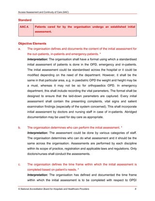 Access Assessment and Continuity of Care (AAC)
© National Accreditation Board for Hospitals and Healthcare Providers 8
Standard
AAC.4. Patients cared for by the organisation undergo an established initial
assessment.
Objective Elements
a. The organisation defines and documents the content of the initial assessment for
the out–patients, in-patients and emergency patients. *
Interpretation: The organisation shall have a format using which a standardised
initial assessment of patients is done in the OPD, emergency and in-patients.
The initial assessment could be standardised across the hospital or it could be
modified depending on the need of the department. However, it shall be the
same in that particular area, e.g. in paediatric OPD the weight and height may be
a must, whereas it may not be so for orthopaedics OPD. In emergency
department, this shall include recording the vital parameters. The format shall be
designed to ensure that the laid-down parameters are captured. Every initial
assessment shall contain the presenting complaints, vital signs and salient
examination findings (especially of the system concerned). This shall incorporate
initial assessment by doctors and nursing staff in case of in-patients. Abridged
documentation may be used for day care as appropriate.
b. The organisation determines who can perform the initial assessment. *
Interpretation: The assessment could be done by various categories of staff.
The organisation determines who can do what assessment and it should be the
same across the organisation. Assessments are performed by each discipline
within its scope of practice, registration and applicable laws and regulations. Only
doctors/nurses shall conduct the assessments.
c. The organisation defines the time frame within which the initial assessment is
completed based on patient‘s needs. *
Interpretation: The organisation has defined and documented the time frame
within which the initial assessment is to be completed with respect to OPD/
 