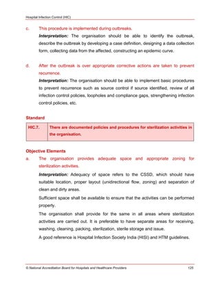 Hospital Infection Control (HIC)
© National Accreditation Board for Hospitals and Healthcare Providers 125
c. This procedure is implemented during outbreaks.
Interpretation: The organisation should be able to identify the outbreak,
describe the outbreak by developing a case definition, designing a data collection
form, collecting data from the affected, constructing an epidemic curve.
d. After the outbreak is over appropriate corrective actions are taken to prevent
recurrence.
Interpretation: The organisation should be able to implement basic procedures
to prevent recurrence such as source control if source identified, review of all
infection control policies, loopholes and compliance gaps, strengthening infection
control policies, etc.
Standard
HIC.7. There are documented policies and procedures for sterilization activities in
the organisation.
Objective Elements
a. The organisation provides adequate space and appropriate zoning for
sterilization activities.
Interpretation: Adequacy of space refers to the CSSD, which should have
suitable location, proper layout (unidirectional flow, zoning) and separation of
clean and dirty areas.
Sufficient space shall be available to ensure that the activities can be performed
properly.
The organisation shall provide for the same in all areas where sterilization
activities are carried out. It is preferable to have separate areas for receiving,
washing, cleaning, packing, sterilization, sterile storage and issue.
A good reference is Hospital Infection Society India (HISI) and HTM guidelines.
 