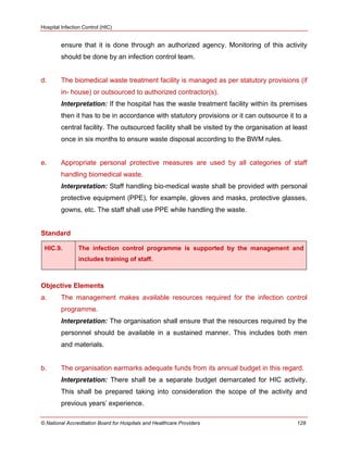 Hospital Infection Control (HIC)
© National Accreditation Board for Hospitals and Healthcare Providers 128
ensure that it is done through an authorized agency. Monitoring of this activity
should be done by an infection control team.
d. The biomedical waste treatment facility is managed as per statutory provisions (if
in- house) or outsourced to authorized contractor(s).
Interpretation: If the hospital has the waste treatment facility within its premises
then it has to be in accordance with statutory provisions or it can outsource it to a
central facility. The outsourced facility shall be visited by the organisation at least
once in six months to ensure waste disposal according to the BWM rules.
e. Appropriate personal protective measures are used by all categories of staff
handling biomedical waste.
Interpretation: Staff handling bio-medical waste shall be provided with personal
protective equipment (PPE), for example, gloves and masks, protective glasses,
gowns, etc. The staff shall use PPE while handling the waste.
Standard
HIC.9. The infection control programme is supported by the management and
includes training of staff.
Objective Elements
a. The management makes available resources required for the infection control
programme.
Interpretation: The organisation shall ensure that the resources required by the
personnel should be available in a sustained manner. This includes both men
and materials.
b. The organisation earmarks adequate funds from its annual budget in this regard.
Interpretation: There shall be a separate budget demarcated for HIC activity.
This shall be prepared taking into consideration the scope of the activity and
previous years‘ experience.
 