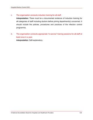 Hospital Infection Control (HIC)
© National Accreditation Board for Hospitals and Healthcare Providers 129
c. The organisation conducts induction training for all staff.
Interpretation: There must be a documented evidence of induction training for
all categories of staff including doctors before joining department(s) concerned. It
should include the policies, procedures and practices of the infection control
programme.
d. The organisation conducts appropriate ―in-service‖ training sessions for all staff at
least once in a year.
Interpretation: Self-explanatory.
 