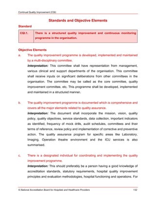 Continual Quality Improvement (CQI)
© National Accreditation Board for Hospitals and Healthcare Providers 132
Standards and Objective Elements
Standard
CQI.1. There is a structured quality improvement and continuous monitoring
programme in the organisation.
Objective Elements
a. The quality improvement programme is developed, implemented and maintained
by a multi-disciplinary committee.
Interpretation: This committee shall have representation from management,
various clinical and support departments of the organisation. This committee
shall receive inputs on significant deliberations from other committees in the
organisation. The committee may be called as the core committee, quality
improvement committee, etc. This programme shall be developed, implemented
and maintained in a structured manner.
b. The quality improvement programme is documented which is comprehensive and
covers all the major elements related to quality assurance.
Interpretation: The document shall incorporate the mission, vision, quality
policy, quality objectives, service standards, data collection, important indicators
as identified, frequency of mock drills, audit schedules, committees and their
terms of reference, review policy and implementation of corrective and preventive
action. The quality assurance program for specific areas like Laboratory,
Imaging, Operation theatre environment and the ICU services is also
summarised.
c. There is a designated individual for coordinating and implementing the quality
improvement programme.
Interpretation: This should preferably be a person having a good knowledge of
accreditation standards, statutory requirements, hospital quality improvement
principles and evaluation methodologies, hospital functioning and operations. For
 