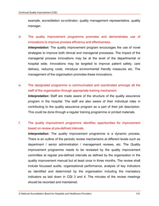 Continual Quality Improvement (CQI)
© National Accreditation Board for Hospitals and Healthcare Providers 133
example, accreditation co-ordinator, quality management representative, quality
manager.
d. The quality improvement programme promotes and demonstrates use of
innovations to improve process efficiency and effectiveness.
Interpretation: The quality improvement program encourages the use of novel
strategies to improve both clinical and managerial processes. The impact of the
managerial process innovations may be at the level of the departmental or
hospital wide. Innovations may be targeted to improve patient safety, care
delivery, reducing costs, introduce environmental friendly measures etc. The
management of the organisation promotes these innovations.
e. The designated programme is communicated and coordinated amongst all the
staff of the organisation through appropriate training mechanism.
Interpretation: Staff are made aware of the structure of the quality assurance
program in the hospital. The staff are also aware of their individual roles in
contributing to the quality assurance program as a part of their job description.
This could be done through a regular training programme or printed materials.
f. The quality improvement programme identifies opportunities for improvement
based on review at pre-defined intervals.
Interpretation: The quality improvement programme is a dynamic process.
There is an outline of the periodic review mechanisms at different levels such as
department / senior administration / management reviews, etc. The Quality
improvement programme needs to be reviewed by the quality improvement
committee at regular pre-defined intervals as defined by the organisation in the
quality improvement manual but at least once in three months. The review shall
include focussed audits, organisational performance, analysis of key indicators
as identified and determined by the organisation including the mandatory
indicators as laid down in CQI 3 and 4. The minutes of the review meetings
should be recorded and maintained.
 