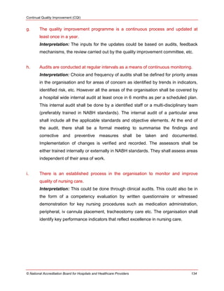 Continual Quality Improvement (CQI)
© National Accreditation Board for Hospitals and Healthcare Providers 134
g. The quality improvement programme is a continuous process and updated at
least once in a year.
Interpretation: The inputs for the updates could be based on audits, feedback
mechanisms, the review carried out by the quality improvement committee, etc.
h. Audits are conducted at regular intervals as a means of continuous monitoring.
Interpretation: Choice and frequency of audits shall be defined for priority areas
in the organisation and for areas of concern as identified by trends in indicators,
identified risk, etc. However all the areas of the organisation shall be covered by
a hospital wide internal audit at least once in 6 months as per a scheduled plan.
This internal audit shall be done by a identified staff or a multi-disciplinary team
(preferably trained in NABH standards). The internal audit of a particular area
shall include all the applicable standards and objective elements. At the end of
the audit, there shall be a formal meeting to summarise the findings and
corrective and preventive measures shall be taken and documented.
Implementation of changes is verified and recorded. The assessors shall be
either trained internally or externally in NABH standards. They shall assess areas
independent of their area of work.
i. There is an established process in the organisation to monitor and improve
quality of nursing care.
Interpretation: This could be done through clinical audits. This could also be in
the form of a competency evaluation by written questionnaire or witnessed
demonstration for key nursing procedures such as medication administration,
peripheral, iv cannula placement, tracheostomy care etc. The organisation shall
identify key performance indicators that reflect excellence in nursing care.
 