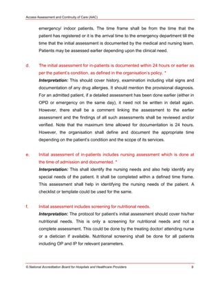 Access Assessment and Continuity of Care (AAC)
© National Accreditation Board for Hospitals and Healthcare Providers 9
emergency/ indoor patients. The time frame shall be from the time that the
patient has registered or it is the arrival time to the emergency department till the
time that the initial assessment is documented by the medical and nursing team.
Patients may be assessed earlier depending upon the clinical need.
d. The initial assessment for in-patients is documented within 24 hours or earlier as
per the patient‘s condition, as defined in the organisation‘s policy. *
Interpretation: This should cover history, examination including vital signs and
documentation of any drug allergies. It should mention the provisional diagnosis.
For an admitted patient, if a detailed assessment has been done earlier (either in
OPD or emergency on the same day), it need not be written in detail again.
However, there shall be a comment linking the assessment to the earlier
assessment and the findings of all such assessments shall be reviewed and/or
verified. Note that the maximum time allowed for documentation is 24 hours.
However, the organisation shall define and document the appropriate time
depending on the patient‘s condition and the scope of its services.
e. Initial assessment of in-patients includes nursing assessment which is done at
the time of admission and documented. *
Interpretation: This shall identify the nursing needs and also help identify any
special needs of the patient. It shall be completed within a defined time frame.
This assessment shall help in identifying the nursing needs of the patient. A
checklist or template could be used for the same.
f. Initial assessment includes screening for nutritional needs.
Interpretation: The protocol for patient‘s initial assessment should cover his/her
nutritional needs. This is only a screening for nutritional needs and not a
complete assessment. This could be done by the treating doctor/ attending nurse
or a dietician if available. Nutritional screening shall be done for all patients
including OP and IP for relevant parameters.
 