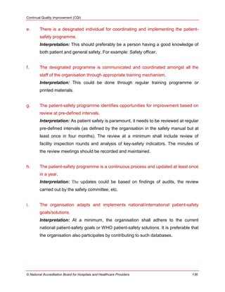 Continual Quality Improvement (CQI)
© National Accreditation Board for Hospitals and Healthcare Providers 136
e. There is a designated individual for coordinating and implementing the patient-
safety programme.
Interpretation: This should preferably be a person having a good knowledge of
both patient and general safety. For example: Safety officer.
f. The designated programme is communicated and coordinated amongst all the
staff of the organisation through appropriate training mechanism.
Interpretation: This could be done through regular training programme or
printed materials.
g. The patient-safety programme identifies opportunities for improvement based on
review at pre-defined intervals.
Interpretation: As patient safety is paramount, it needs to be reviewed at regular
pre-defined intervals (as defined by the organisation in the safety manual but at
least once in four months). The review at a minimum shall include review of
facility inspection rounds and analysis of key-safety indicators. The minutes of
the review meetings should be recorded and maintained.
h. The patient-safety programme is a continuous process and updated at least once
in a year.
Interpretation: The updates could be based on findings of audits, the review
carried out by the safety committee, etc.
i. The organisation adapts and implements national/international patient-safety
goals/solutions.
Interpretation: At a minimum, the organisation shall adhere to the current
national patient-safety goals or WHO patient-safety solutions. It is preferable that
the organisation also participates by contributing to such databases.
 