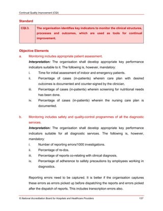 Continual Quality Improvement (CQI)
© National Accreditation Board for Hospitals and Healthcare Providers 137
Standard
CQI.3. The organisation identifies key indicators to monitor the clinical structures,
processes and outcomes, which are used as tools for continual
improvement.
Objective Elements
a. Monitoring includes appropriate patient assessment.
Interpretation: The organisation shall develop appropriate key performance
indicators suitable to it. The following is, however, mandatory:
i. Time for initial assessment of indoor and emergency patients.
ii. Percentage of cases (in-patients) wherein care plan with desired
outcomes is documented and counter-signed by the clinician.
iii. Percentage of cases (in-patients) wherein screening for nutritional needs
has been done.
iv. Percentage of cases (in-patients) wherein the nursing care plan is
documented.
b. Monitoring includes safety and quality-control programmes of all the diagnostic
services.
Interpretation: The organisation shall develop appropriate key performance
indicators suitable for all diagnostic services. The following is, however,
mandatory:
i. Number of reporting errors/1000 investigations.
ii. Percentage of re-dos.
iii. Percentage of reports co-relating with clinical diagnosis.
iv. Percentage of adherence to safety precautions by employees working in
diagnostics.
Reporting errors need to be captured. It is better if the organisation captures
these errors as errors picked up before dispatching the reports and errors picked
after the dispatch of reports. This includes transcription errors also.
 