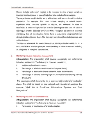Continual Quality Improvement (CQI)
© National Accreditation Board for Hospitals and Healthcare Providers 138
Re-dos include tests which needed to be repeated in view of poor sample or
improper positioning and in case of radiology also includes films wastage.
The organisation could decide as to which tests will be monitored for clinical
correlation. For example: This could include sampling of critical results,
expensive tests, clinicians queries on reports, etc. However, in case of
laboratory, it shall be captured for all histo-pathological tests and in case of
radiology it shall be captured for CT and MRI. To capture co-relation it becomes
mandatory that all investigation forms have a provisional diagnosis/relevant
clinical details written on them. The form can have the differential diagnosis also
written in them.
To capture adherence to safety precautions the organisation needs to do a
random check of all employees per month (working in these areas and including
all categories of staff) and capture data.
c. Monitoring includes medication management.
Interpretation: The organisation shall develop appropriate key performance
indicators suitable to it. The following is, however, mandatory:
i. Incidence of medication errors.
ii. Percentage of admissions with adverse drug reaction(s).
iii. Percentage of medication charts with error prone abbreviations.
iv. Percentage of patients receiving high-risk medications developing adverse
drug event.
The organisation shall document a list of approved abbreviations for medication
charts. This shall be based on best national and international practices. For
example, ―ISMP List of Error-Prone Abbreviations, Symbols, and Dose
Designations‖.
d. Monitoring includes use of anaesthesia.
Interpretation: The organisation shall develop appropriate key performance
indicators suitable to it. The following is, however, mandatory:
i. Percentage of modification of anaesthesia plan.
 