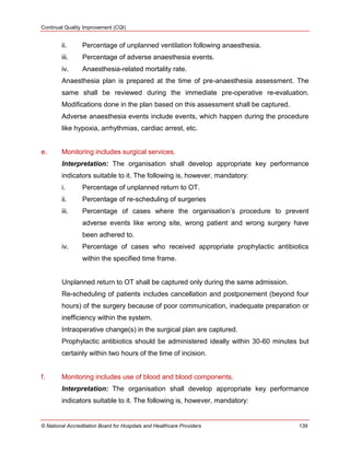 Continual Quality Improvement (CQI)
© National Accreditation Board for Hospitals and Healthcare Providers 139
ii. Percentage of unplanned ventilation following anaesthesia.
iii. Percentage of adverse anaesthesia events.
iv. Anaesthesia-related mortality rate.
Anaesthesia plan is prepared at the time of pre-anaesthesia assessment. The
same shall be reviewed during the immediate pre-operative re-evaluation.
Modifications done in the plan based on this assessment shall be captured.
Adverse anaesthesia events include events, which happen during the procedure
like hypoxia, arrhythmias, cardiac arrest, etc.
e. Monitoring includes surgical services.
Interpretation: The organisation shall develop appropriate key performance
indicators suitable to it. The following is, however, mandatory:
i. Percentage of unplanned return to OT.
ii. Percentage of re-scheduling of surgeries
iii. Percentage of cases where the organisation‘s procedure to prevent
adverse events like wrong site, wrong patient and wrong surgery have
been adhered to.
iv. Percentage of cases who received appropriate prophylactic antibiotics
within the specified time frame.
Unplanned return to OT shall be captured only during the same admission.
Re-scheduling of patients includes cancellation and postponement (beyond four
hours) of the surgery because of poor communication, inadequate preparation or
inefficiency within the system.
Intraoperative change(s) in the surgical plan are captured.
Prophylactic antibiotics should be administered ideally within 30-60 minutes but
certainly within two hours of the time of incision.
f. Monitoring includes use of blood and blood components.
Interpretation: The organisation shall develop appropriate key performance
indicators suitable to it. The following is, however, mandatory:
 