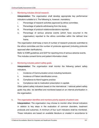 Continual Quality Improvement (CQI)
© National Accreditation Board for Hospitals and Healthcare Providers 141
i. Monitoring includes clinical research.
Interpretation: The organisation shall develop appropriate key performance
indicators suitable to it. The following is, however, mandatory:
i. Percentage of research activities approved by ethics committee.
ii. Percentage of patients withdrawing from the study.
iii. Percentage of protocol violations/deviations reported.
iv. Percentage of serious adverse events (which have occurred in the
organisation) reported to the ethics committee within the defined time
frame.
The organisation shall keep a track of number of research protocols submitted to
the ethics committee and the number of protocols approved (including protocols
approved after clarifications).
Refer to ICMR guidelines and GCP for reporting time of serious adverse events.
This includes consent forms and patient information sheet.
j. Monitoring includes patient safety goals.
Interpretation: The organisation shall monitor the following patient safety
indicators.
i. Incidence of Communication errors including handovers
ii. Incidence of Patient identification errors
iii. Compliance to Hand hygiene practice
iv. Compliance rate to medication prescription in capitals
Other patient safety indicators based on the international / national patient safety
goals may also be identified and monitored based on an internal prioritization in
the organisation.
k. The organisation identifies and monitors priority aspects of patient care.
Interpretation: The organisation may choose to monitor other clinical indicators
in relation to key steps in the evaluation of common disorders, treatment
protocols and outcomes. A minimum of four such indicators shall be monitored.
These indicators are based on available literature or created in accordance to
 