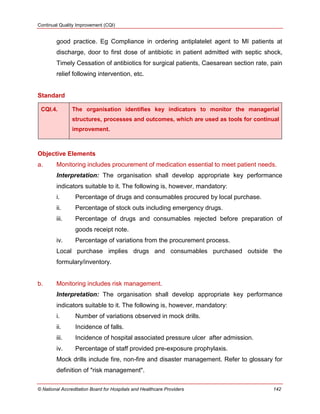 Continual Quality Improvement (CQI)
© National Accreditation Board for Hospitals and Healthcare Providers 142
good practice. Eg Compliance in ordering antiplatelet agent to MI patients at
discharge, door to first dose of antibiotic in patient admitted with septic shock,
Timely Cessation of antibiotics for surgical patients, Caesarean section rate, pain
relief following intervention, etc.
Standard
CQI.4. The organisation identifies key indicators to monitor the managerial
structures, processes and outcomes, which are used as tools for continual
improvement.
Objective Elements
a. Monitoring includes procurement of medication essential to meet patient needs.
Interpretation: The organisation shall develop appropriate key performance
indicators suitable to it. The following is, however, mandatory:
i. Percentage of drugs and consumables procured by local purchase.
ii. Percentage of stock outs including emergency drugs.
iii. Percentage of drugs and consumables rejected before preparation of
goods receipt note.
iv. Percentage of variations from the procurement process.
Local purchase implies drugs and consumables purchased outside the
formulary/inventory.
b. Monitoring includes risk management.
Interpretation: The organisation shall develop appropriate key performance
indicators suitable to it. The following is, however, mandatory:
i. Number of variations observed in mock drills.
ii. Incidence of falls.
iii. Incidence of hospital associated pressure ulcer after admission.
iv. Percentage of staff provided pre-exposure prophylaxis.
Mock drills include fire, non-fire and disaster management. Refer to glossary for
definition of "risk management".
 