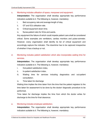 Continual Quality Improvement (CQI)
© National Accreditation Board for Hospitals and Healthcare Providers 143
c. Monitoring includes utilisation of space, manpower and equipment.
Interpretation: The organisation shall develop appropriate key performance
indicators suitable to it. The following is, however, mandatory:
i. Bed occupancy rate and average length of stay.
ii. OT and ICU utilisation rate.
iii. Critical equipment down time.
iv. Nurse-patient ratio for ICUs and wards.
Any equipment the failure of which could impede patient care shall be considered
critical. Some examples are ventilators, cardiac monitors and pulse-oximeter.
However, every organisation shall identify its list of critical equipment and
accordingly capture the indicator. The downtime has to be captured irrespective
of whether it has a backup or not.
d. Monitoring includes patient satisfaction which also incorporates waiting time for
services.
Interpretation: The organisation shall develop appropriate key performance
indicators suitable to it. The following is, however, mandatory:
i. Out-patient satisfaction index.
ii. In-patient satisfaction index.
iii. Waiting time for services including diagnostics and out-patient
consultation.
iv. Time taken for discharge
Waiting time implies the time taken from the time that the patient registers to the
time taken for assessment to be done by the doctor/ diagnostic procedure to be
performed.
Time taken for discharge implies the time from which the doctor writes for
discharge to the time for final clearance.
e. Monitoring includes employee satisfaction.
Interpretation: The organisation shall develop appropriate key performance
indicators suitable to it. The following is, however, mandatory:
 