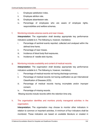 Continual Quality Improvement (CQI)
© National Accreditation Board for Hospitals and Healthcare Providers 144
i. Employee satisfaction index.
ii. Employee attrition rate.
iii. Employee absenteeism rate.
iv. Percentage of employees who are aware of employee rights,
responsibilities and welfare schemes.
f. Monitoring includes adverse events and near misses.
Interpretation: The organisation shall develop appropriate key performance
indicators suitable to it. The following is, however, mandatory:
i. Percentage of sentinel events reported, collected and analysed within the
defined time frame.
ii. Percentage of near misses.
iii. Incidence of blood body fluid exposures.
iv. Incidence of needle stick injuries.
g. Monitoring includes availability and content of medical records.
Interpretation: The organisation shall develop appropriate key performance
indicators suitable to it. The following is, however, mandatory:
i. Percentage of medical records not having discharge summary.
ii. Percentage of medical records not having codification as per International
Classification of Diseases (ICD).
iii. Percentage of medical records having incomplete and/or improper
consent.
iv. Percentage of missing records.
Missing records include records within the retention time only.
h. The organisation identifies and monitors priority managerial activities in the
organisation.
Interpretation: The organisation may choose to monitor other indicators in
relation to common or important activities. A minimum of four indicators shall be
monitored. These indicators are based on available literature or created in
 