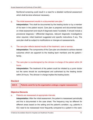 Access Assessment and Continuity of Care (AAC)
© National Accreditation Board for Hospitals and Healthcare Providers 10
Nutritional screening could result in a need for a detailed nutritional assessment
which shall be done wherever necessary.
g. The initial assessment results in a documented care plan. *
Interpretation: This shall be documented by the treating doctor or by a member
of his team in the patient record. Care plan is prepared and documented based
on initial assessment and result of diagnostic tests if available. It should include a
provisional diagnosis / differential diagnosis, relevant diagnostic investigations
when required, initial treatment suggested and specific instructions if any. The
care plan shall be subject to modifications or changes at reassessments.
h. The care plan reflects desired results of the treatment, care or service.
Interpretation: The components of the Care plan are directed to achieve desired
outcomes which are apparent to the treating team members and the patient /
family.
i. The care plan is countersigned by the clinician in-charge of the patient within 24
hours.
Interpretation: The treatment of the patient could be initiated by a junior doctor
but the same should be countersigned and authorised by the treating doctor
within 24 hours. The clinician in charge implies the treating doctor.
Standard
AAC.5. Patients cared for by the organisation undergo a regular reassessment.
Objective Elements
a. Patients are reassessed at appropriate intervals.
Interpretation: After the initial assessment, the patient is reassessed periodically
and this is documented in the case sheet. The frequency may be different for
different areas based on the setting and the patient's condition, e.g. patients in
ICU need to be reassessed more frequently compared to a patient in the ward.
 
