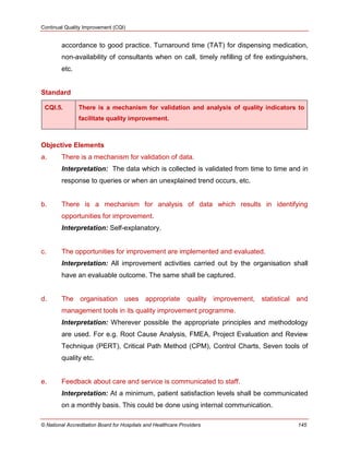 Continual Quality Improvement (CQI)
© National Accreditation Board for Hospitals and Healthcare Providers 145
accordance to good practice. Turnaround time (TAT) for dispensing medication,
non-availability of consultants when on call, timely refilling of fire extinguishers,
etc.
Standard
CQI.5. There is a mechanism for validation and analysis of quality indicators to
facilitate quality improvement.
Objective Elements
a. There is a mechanism for validation of data.
Interpretation: The data which is collected is validated from time to time and in
response to queries or when an unexplained trend occurs, etc.
b. There is a mechanism for analysis of data which results in identifying
opportunities for improvement.
Interpretation: Self-explanatory.
c. The opportunities for improvement are implemented and evaluated.
Interpretation: All improvement activities carried out by the organisation shall
have an evaluable outcome. The same shall be captured.
d. The organisation uses appropriate quality improvement, statistical and
management tools in its quality improvement programme.
Interpretation: Wherever possible the appropriate principles and methodology
are used. For e.g. Root Cause Analysis, FMEA, Project Evaluation and Review
Technique (PERT), Critical Path Method (CPM), Control Charts, Seven tools of
quality etc.
e. Feedback about care and service is communicated to staff.
Interpretation: At a minimum, patient satisfaction levels shall be communicated
on a monthly basis. This could be done using internal communication.
 