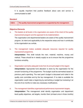 Continual Quality Improvement (CQI)
© National Accreditation Board for Hospitals and Healthcare Providers 146
It is equally important that positive feedback about care and service is
communicated to staff.
Standard
CQI.6. The quality improvement programme is supported by the management.
Objective Elements
a. The leaders at all levels in the organisation are aware of the intent of the quality
improvement program and the approach to its implementation.
The organisation and departmental leaders are aware of the quality improvement
program, its intent and applicability to the respective areas and how it contributes
to the organisation as a whole.
b. The management makes available adequate resources required for quality
improvement programme.
Interpretation: This shall include the men, material, machine, money and
method. These should be in steady supply so as to ensure that the programme
functions smoothly.
c. Organisation earmarks adequate funds from its annual budget in this regard.
Interpretation: Appropriate fund allocation is done by the organisation for the
smooth functioning of the programme. The budget could be earmarked based on
previous year's spending. The next year‘s budget is discussed and noted in the
quality core committee and by the top management. If no data is available the
organisation could make a beginning by earmarking a budget but reviewing it at
the end of six months to make any necessary modifications.
d. The management identifies organisational performance improvement targets.
Interpretation: The management shall identify organisation and department
level quality objectives, set targets, monitor them (at least once in three months)
 