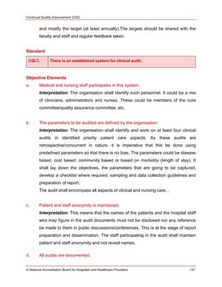 Continual Quality Improvement (CQI)
© National Accreditation Board for Hospitals and Healthcare Providers 147
and modify the target (at least annually).The targets should be shared with the
faculty and staff and regular feedback taken.
Standard
CQI.7. There is an established system for clinical audit.
Objective Elements
a. Medical and nursing staff participates in this system.
Interpretation: The organisation shall identify such personnel. It could be a mix
of clinicians, administrators and nurses. These could be members of the core
committee/quality assurance committee, etc.
b. The parameters to be audited are defined by the organisation.
Interpretation: The organisation shall identify and work on at least four clinical
audits in identified priority patient care aspects. As these audits are
retrospective/concurrent in nature, it is imperative that this be done using
predefined parameters so that there is no bias. The parameters could be disease
based, cost based, community based or based on morbidity (length of stay). It
shall lay down the objectives, the parameters that are going to be captured,
develop a checklist where required, sampling and data collection guidelines and
preparation of report.
The audit shall encompass all aspects of clinical and nursing care. .
c. Patient and staff anonymity is maintained.
Interpretation: This means that the names of the patients and the hospital staff
who may figure in the audit documents must not be disclosed nor any reference
be made to them in public discussions/conferences. This is at the stage of report
preparation and dissemination. The staff participating in the audit shall maintain
patient and staff anonymity and not reveal names.
d. All audits are documented.
 