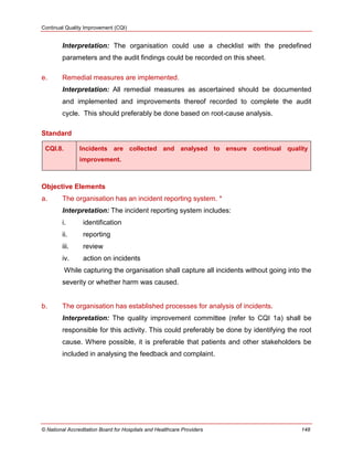 Continual Quality Improvement (CQI)
© National Accreditation Board for Hospitals and Healthcare Providers 148
Interpretation: The organisation could use a checklist with the predefined
parameters and the audit findings could be recorded on this sheet.
e. Remedial measures are implemented.
Interpretation: All remedial measures as ascertained should be documented
and implemented and improvements thereof recorded to complete the audit
cycle. This should preferably be done based on root-cause analysis.
Standard
CQI.8. Incidents are collected and analysed to ensure continual quality
improvement.
Objective Elements
a. The organisation has an incident reporting system. *
Interpretation: The incident reporting system includes:
i. identification
ii. reporting
iii. review
iv. action on incidents
While capturing the organisation shall capture all incidents without going into the
severity or whether harm was caused.
b. The organisation has established processes for analysis of incidents.
Interpretation: The quality improvement committee (refer to CQI 1a) shall be
responsible for this activity. This could preferably be done by identifying the root
cause. Where possible, it is preferable that patients and other stakeholders be
included in analysing the feedback and complaint.
 