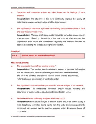Continual Quality Improvement (CQI)
© National Accreditation Board for Hospitals and Healthcare Providers 149
c. Corrective and preventive actions are taken based on the findings of such
analysis.
Interpretation: The objective of this is to continually improve the quality of
patient-care services. All such action shall be documented.
d. The organisation shall have a process for informing various stakeholders in case
of a near miss / adverse event.
Interpretation: After due analysis an incident could be termed as a near miss or
adverse event. Based on the nature of the near miss or adverse event the
organisation shall inform the stakeholders regarding the relevant concerns in
addition to initiating the corrective and preventive action.
Standard
CQI.9. Sentinel events are intensively analysed.
Objective Elements
a. The organisation has defined sentinel events. *
Interpretation: The sentinel events relating to system or process deficiencies
that are relevant and important to the organisation must be clearly defined.
The list of the identified and relevant sentinel events shall be documented.
Refer to glossary for definition of "sentinel events".
b. The organisation has established processes for intense analysis of such events.
Interpretation: The established processes should include reporting the
occurrence of such events on standardised incident report forms.
c. Sentinel events are intensively analysed when they occur.
Interpretation: Root-cause analysis of all such events should be carried out by a
multi-disciplinary committee taking inputs from the units/ discipline/departments
concerned. All sentinel events shall be analysed within 24-working hours of
occurrence.
 