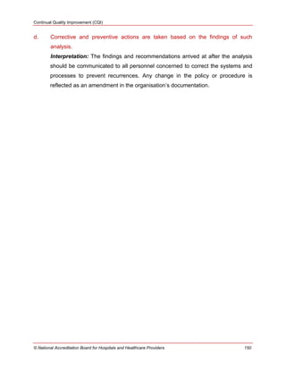 Continual Quality Improvement (CQI)
© National Accreditation Board for Hospitals and Healthcare Providers 150
d. Corrective and preventive actions are taken based on the findings of such
analysis.
Interpretation: The findings and recommendations arrived at after the analysis
should be communicated to all personnel concerned to correct the systems and
processes to prevent recurrences. Any change in the policy or procedure is
reflected as an amendment in the organisation‘s documentation.
 