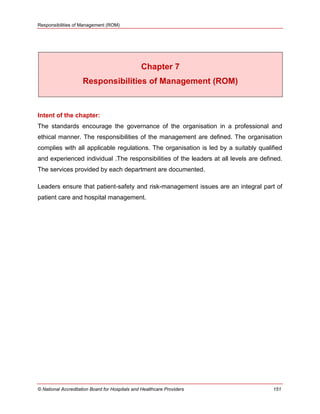 Responsibilities of Management (ROM)
© National Accreditation Board for Hospitals and Healthcare Providers 151
Chapter 7
Responsibilities of Management (ROM)
Intent of the chapter:
The standards encourage the governance of the organisation in a professional and
ethical manner. The responsibilities of the management are defined. The organisation
complies with all applicable regulations. The organisation is led by a suitably qualified
and experienced individual .The responsibilities of the leaders at all levels are defined.
The services provided by each department are documented.
Leaders ensure that patient-safety and risk-management issues are an integral part of
patient care and hospital management.
 