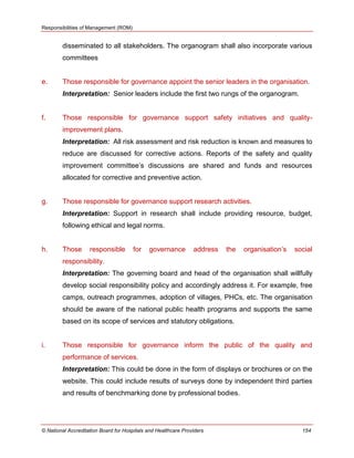 Responsibilities of Management (ROM)
© National Accreditation Board for Hospitals and Healthcare Providers 154
disseminated to all stakeholders. The organogram shall also incorporate various
committees
e. Those responsible for governance appoint the senior leaders in the organisation.
Interpretation: Senior leaders include the first two rungs of the organogram.
f. Those responsible for governance support safety initiatives and quality-
improvement plans.
Interpretation: All risk assessment and risk reduction is known and measures to
reduce are discussed for corrective actions. Reports of the safety and quality
improvement committee‘s discussions are shared and funds and resources
allocated for corrective and preventive action.
g. Those responsible for governance support research activities.
Interpretation: Support in research shall include providing resource, budget,
following ethical and legal norms.
h. Those responsible for governance address the organisation‘s social
responsibility.
Interpretation: The governing board and head of the organisation shall willfully
develop social responsibility policy and accordingly address it. For example, free
camps, outreach programmes, adoption of villages, PHCs, etc. The organisation
should be aware of the national public health programs and supports the same
based on its scope of services and statutory obligations.
i. Those responsible for governance inform the public of the quality and
performance of services.
Interpretation: This could be done in the form of displays or brochures or on the
website. This could include results of surveys done by independent third parties
and results of benchmarking done by professional bodies.
 