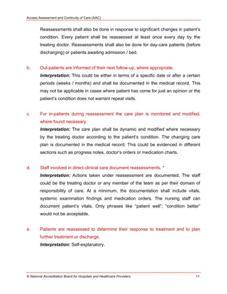 Access Assessment and Continuity of Care (AAC)
© National Accreditation Board for Hospitals and Healthcare Providers 11
Reassessments shall also be done in response to significant changes in patient‘s
condition. Every patient shall be reassessed at least once every day by the
treating doctor. Reassessments shall also be done for day-care patients (before
discharging) or patients awaiting admission / bed.
b. Out-patients are informed of their next follow-up, where appropriate.
Interpretation: This could be either in terms of a specific date or after a certain
periods (weeks / months) and shall be documented in the medical record. This
may not be applicable in cases where patient has come for just an opinion or the
patient‘s condition does not warrant repeat visits.
c. For in-patients during reassessment the care plan is monitored and modified,
where found necessary.
Interpretation: The care plan shall be dynamic and modified where necessary
by the treating doctor according to the patient‘s condition. The changing care
plan is documented in the medical record. This could be evidenced in different
sections such as progress notes, doctor‘s orders or medication charts.
d. Staff involved in direct clinical care document reassessments. *
Interpretation: Actions taken under reassessment are documented. The staff
could be the treating doctor or any member of the team as per their domain of
responsibility of care. At a minimum, the documentation shall include vitals,
systemic examination findings and medication orders. The nursing staff can
document patient‘s vitals. Only phrases like ―patient well‖; ―condition better‖
would not be acceptable.
e. Patients are reassessed to determine their response to treatment and to plan
further treatment or discharge.
Interpretation: Self-explanatory.
 