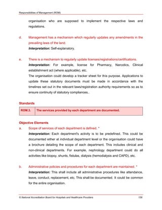 Responsibilities of Management (ROM)
© National Accreditation Board for Hospitals and Healthcare Providers 156
organisation who are supposed to implement the respective laws and
regulations.
d. Management has a mechanism which regularly updates any amendments in the
prevailing laws of the land.
Interpretation: Self-explanatory.
e. There is a mechanism to regularly update licenses/registrations/certifications.
Interpretation: For example, license for Pharmacy, Narcotics, Clinical
establishment act (where applicable), etc.
The organisation could develop a tracker sheet for this purpose. Applications to
update these statutory documents must be made in accordance with the
timelines set out in the relevant laws/registration authority requirements so as to
ensure continuity of statutory compliances..
Standards
ROM.3. The services provided by each department are documented.
Objective Elements
a. Scope of services of each department is defined. *
Interpretation: Each department's activity is to be predefined. This could be
documented either at individual department level or the organisation could have
a brochure detailing the scope of each department. This includes clinical and
non-clinical departments. For example, nephrology department could do all
activities like biopsy, shunts, fistulas, dialysis (hemodialysis and CAPD), etc.
b. Administrative policies and procedures for each department are maintained. *
Interpretation: This shall include all administrative procedures like attendance,
leave, conduct, replacement, etc. This shall be documented. It could be common
for the entire organisation.
 