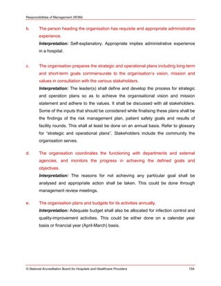 Responsibilities of Management (ROM)
© National Accreditation Board for Hospitals and Healthcare Providers 159
b. The person heading the organisation has requisite and appropriate administrative
experience.
Interpretation: Self-explanatory. Appropriate implies administrative experience
in a hospital.
c. The organisation prepares the strategic and operational plans including long-term
and short-term goals commensurate to the organisation‘s vision, mission and
values in consultation with the various stakeholders.
Interpretation: The leader(s) shall define and develop the process for strategic
and operation plans so as to achieve the organisational vision and mission
statement and adhere to the values. It shall be discussed with all stakeholders.
Some of the inputs that should be considered while finalising these plans shall be
the findings of the risk management plan, patient safety goals and results of
facility rounds. This shall at least be done on an annual basis. Refer to glossary
for ―strategic and operational plans‖. Stakeholders include the community the
organisation serves.
d. The organisation coordinates the functioning with departments and external
agencies, and monitors the progress in achieving the defined goals and
objectives.
Interpretation: The reasons for not achieving any particular goal shall be
analysed and appropriate action shall be taken. This could be done through
management review meetings.
e. The organisation plans and budgets for its activities annually.
Interpretation: Adequate budget shall also be allocated for infection control and
quality-improvement activities. This could be either done on a calendar year
basis or financial year (April-March) basis.
 