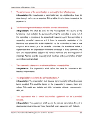 Responsibilities of Management (ROM)
© National Accreditation Board for Hospitals and Healthcare Providers 160
f. The performance of the senior leaders is reviewed for their effectiveness.
Interpretation: Key result areas of each leader can be established or it can be
done through performance appraisal. This shall be done by those responsible for
governance.
g. The functioning of committees is reviewed for their effectiveness.
Interpretation: This shall be done by the management. The review of the
functioning shall include if the purpose of having the committee is being met, if
the committee is meeting at the prescribed frequency and if the committee is
suggesting remedial measures and if there is adequate monitoring of the
corrective and preventive action suggested by the committee by way of risk
mitigation within the scope of the particular committee. For an effective review, it
is preferable that the organisation documents the scope of every committee, the
roles and responsibilities assigned to various members and the frequency of
meetings. Agenda shall be prepared for all meetings and documentation of each
committee meeting is kept.
h. The organisation documents employee rights and responsibilities. *
Interpretation: The organisation shall define the same in consonance with
statutory requirements.
i. The organisation documents the service standards. *
Interpretation: The organisation shall develop benchmarks for different services
being provided. This could be based on the organisation's mission, vision and
values. This could also include soft skills, behaviour, attitude, communication
skills, etc.
j. The organisation has a formal documented agreement for all outsourced
services.
Interpretation: The agreement shall specify the service parameters. Even if a
sister concern is providing services, there shall be an agreement with that unit.
 