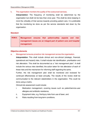 Responsibilities of Management (ROM)
© National Accreditation Board for Hospitals and Healthcare Providers 161
k. The organisation monitors the quality of the outsourced services.
Interpretation: The frequency of monitoring shall be determined by the
organisation but shall not be less than once year. This shall be done keeping in
mind the criticality of that service towards providing patient care. It is preferable
that the monitoring be done as per the service standards laid down by the
organisation.
Standard
ROM.6. Management ensures that patient-safety aspects and risk-
management issues are an integral part of patient care and hospital
management.
Objective elements
a. Management ensures proactive risk management across the organisation.
Interpretation: This shall include clinical and non-clinical (strategic, financial,
operational and hazard) risks. It shall include risk identification, prioritisation and
risk alleviation. This shall be documented as a ―risk management plan‖. It shall
include the various risks identified, the action taken for risk alleviation of each of
these risks and the mechanism for informing staff regarding the same.
Further, the risk management plan shall be monitored and reviewed for
continued effectiveness at least annually. The results of the review shall be
communicated to the relevant stakeholders in the organisation. This could be
done using a matrix.
Clinical-risk assessment could include:
i. Medication management, covering issues such as patient/service-user
allergies and antibiotic resistance,
ii. Equipment risks, e.g. fire/injury risks from use of laser, and
iii. Risks resulting from long-term conditions.
 