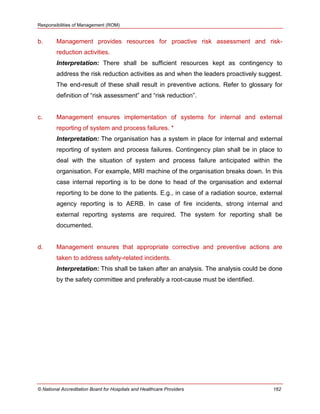 Responsibilities of Management (ROM)
© National Accreditation Board for Hospitals and Healthcare Providers 162
b. Management provides resources for proactive risk assessment and risk-
reduction activities.
Interpretation: There shall be sufficient resources kept as contingency to
address the risk reduction activities as and when the leaders proactively suggest.
The end-result of these shall result in preventive actions. Refer to glossary for
definition of ―risk assessment‖ and ―risk reduction‖.
c. Management ensures implementation of systems for internal and external
reporting of system and process failures. *
Interpretation: The organisation has a system in place for internal and external
reporting of system and process failures. Contingency plan shall be in place to
deal with the situation of system and process failure anticipated within the
organisation. For example, MRI machine of the organisation breaks down. In this
case internal reporting is to be done to head of the organisation and external
reporting to be done to the patients. E.g., in case of a radiation source, external
agency reporting is to AERB. In case of fire incidents, strong internal and
external reporting systems are required. The system for reporting shall be
documented.
d. Management ensures that appropriate corrective and preventive actions are
taken to address safety-related incidents.
Interpretation: This shall be taken after an analysis. The analysis could be done
by the safety committee and preferably a root-cause must be identified.
 